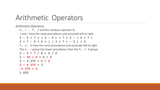 Arithmetic Operators
Arithmetic Operators
◦ +, - , *, / and the modulus operator %.
◦ + and – have the same precedence and associate left to right.
3 – 5 + 7 = ( 3 – 5 ) + 7  3 – ( 5 + 7 )
3 + 7 – 5 + 2 = ( ( 3 + 7 ) – 5 ) + 2
◦ *, /, % have the same precedence and associate left to right.
◦ The +, - group has lower precedence than the *, / % group.
3 – 5 * 7 / 8 + 6 / 2
3 – 35 / 8 + 6 / 2
3 – 4.375 + 6 / 2
3 – 4.375 + 3
-1.375 + 3
1.625
 
