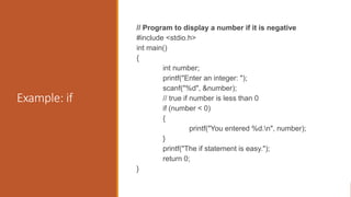 Example: if
// Program to display a number if it is negative
#include <stdio.h>
int main()
{
int number;
printf("Enter an integer: ");
scanf("%d", &number);
// true if number is less than 0
if (number < 0)
{
printf("You entered %d.n", number);
}
printf("The if statement is easy.");
return 0;
}
 