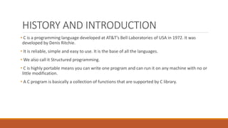 HISTORY AND INTRODUCTION
• C is a programming language developed at AT&T’s Bell Laboratories of USA in 1972. It was
developed by Denis Ritchie.
• It is reliable, simple and easy to use. It is the base of all the languages.
• We also call it Structured programming.
• C is highly portable means you can write one program and can run it on any machine with no or
little modification.
• A C program is basically a collection of functions that are supported by C library.
 
