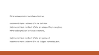 If the test expression is evaluated to true,
statements inside the body of if are executed.
statements inside the body of else are skipped from execution.
If the test expression is evaluated to false,
statements inside the body of else are executed
statements inside the body of if are skipped from execution.
 