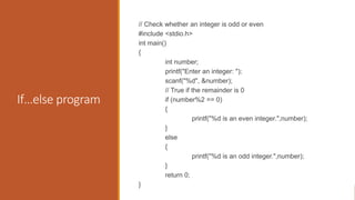 If…else program
// Check whether an integer is odd or even
#include <stdio.h>
int main()
{
int number;
printf("Enter an integer: ");
scanf("%d", &number);
// True if the remainder is 0
if (number%2 == 0)
{
printf("%d is an even integer.",number);
}
else
{
printf("%d is an odd integer.",number);
}
return 0;
}
 