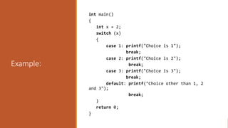 Example:
int main()
{
int x = 2;
switch (x)
{
case 1: printf("Choice is 1");
break;
case 2: printf("Choice is 2");
break;
case 3: printf("Choice is 3");
break;
default: printf("Choice other than 1, 2
and 3");
break;
}
return 0;
}
 