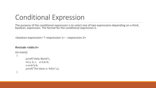 Conditional Expression
The purpose of the conditional expression is to select one of two expressions depending on a third,
boolean, expression. The format for the conditional expression is
<boolean-expression> ? <expression-1> : <expression-2>
#include <stdio.h>
int main()
{
printf("Hello World");
int a, b, c; a=5;b=6;
c=a>b?a:b;
printf("The Value is: %dn",c);
}
 