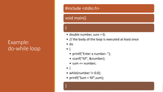 Example:
do-while loop
#include <stdio.h>
void main()
{
• double number, sum = 0;
• // the body of the loop is executed at least once
• do
• {
• printf("Enter a number: ");
• scanf("%f", &number);
• sum += number;
• }
• while(number != 0.0);
• printf("Sum = %f",sum);
}
 