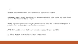 …
#include- will insert header file, which is a collection of predefined functions.
Return data type– It will tell the compiler that what kind of data (int, float, double, char, void) will be
returned after the compilation of program.
Main()- It is a special functions used by C system or compiler to tell that what is the starting point of
program. There can be only one main function in a program.
/* */- This is used to comment a line to increase the understanding and readability
{ }- defines the body in which all the functions will be written.
 