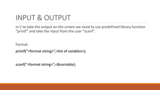 INPUT & OUTPUT
In C to take the output on the screen we need to use predefined library function
“printf” and take the input from the user “scanf”.
Format:
printf(“<format string>”,<list of vaiables>);
scanf(“<format string>”,<&variable);
 