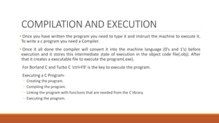 COMPILATION AND EXECUTION
• Once you have written the program you need to type it and instruct the machine to execute it.
To write a c program you need a Compiler.
• Once it all done the compiler will convert it into the machine language (0’s and 1’s) before
execution and it stores this intermediate state of execution in the object code file(.obj). After
that it creates a executable file to execute the program(.exe).
For Borland C and Turbo C ‘ctrl+F9’ is the key to execute the program.
Executing a C Program-
◦ Creating the program.
◦ Compiling the program.
◦ Linking the program with functions that are needed from the C library.
◦ Executing the program.
 