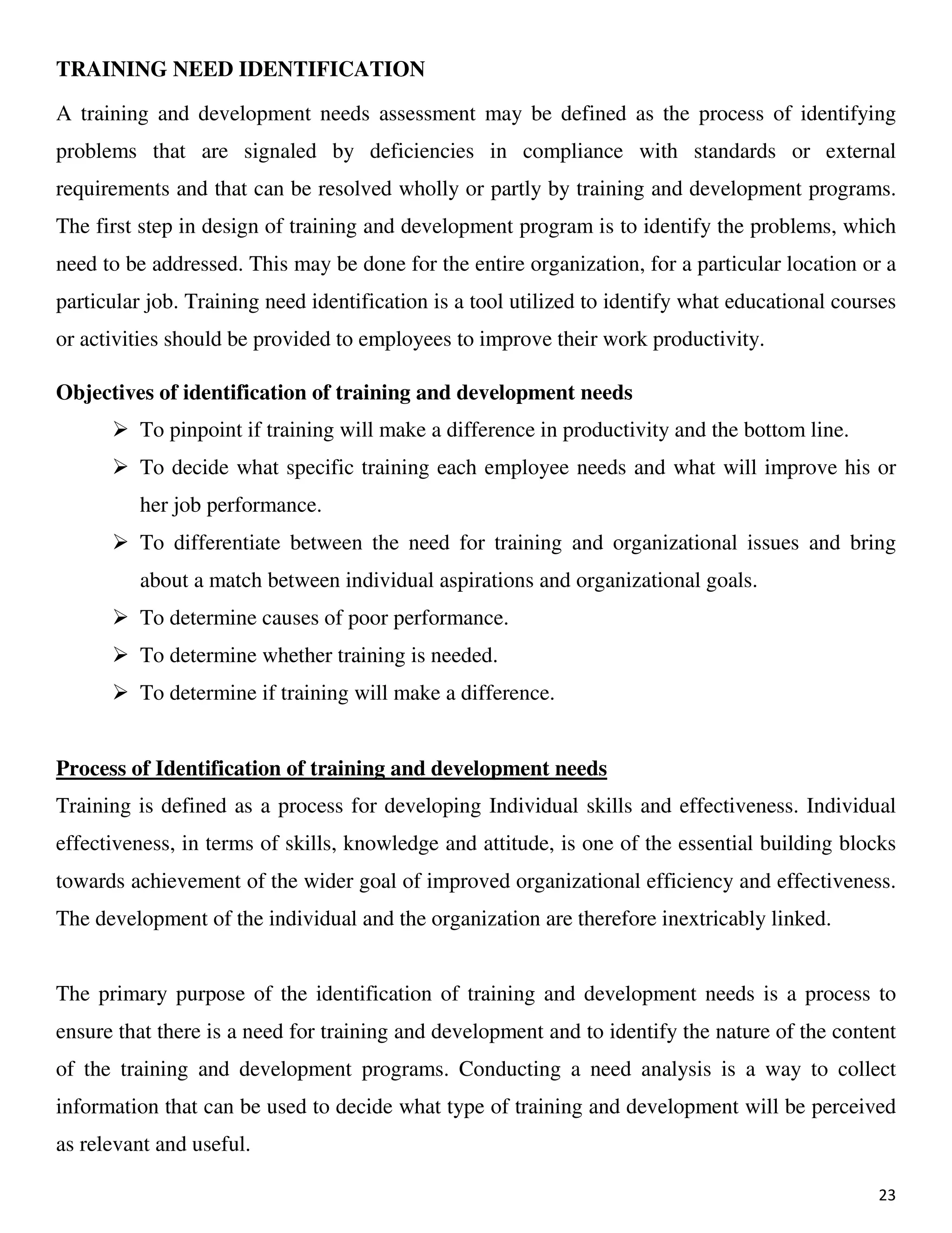 23
TRAINING NEED IDENTIFICATION
A training and development needs assessment may be defined as the process of identifying
problems that are signaled by deficiencies in compliance with standards or external
requirements and that can be resolved wholly or partly by training and development programs.
The first step in design of training and development program is to identify the problems, which
need to be addressed. This may be done for the entire organization, for a particular location or a
particular job. Training need identification is a tool utilized to identify what educational courses
or activities should be provided to employees to improve their work productivity.
Objectives of identification of training and development needs
To pinpoint if training will make a difference in productivity and the bottom line.
To decide what specific training each employee needs and what will improve his or
her job performance.
To differentiate between the need for training and organizational issues and bring
about a match between individual aspirations and organizational goals.
To determine causes of poor performance.
To determine whether training is needed.
To determine if training will make a difference.
Process of Identification of training and development needs
Training is defined as a process for developing Individual skills and effectiveness. Individual
effectiveness, in terms of skills, knowledge and attitude, is one of the essential building blocks
towards achievement of the wider goal of improved organizational efficiency and effectiveness.
The development of the individual and the organization are therefore inextricably linked.
The primary purpose of the identification of training and development needs is a process to
ensure that there is a need for training and development and to identify the nature of the content
of the training and development programs. Conducting a need analysis is a way to collect
information that can be used to decide what type of training and development will be perceived
as relevant and useful.
 