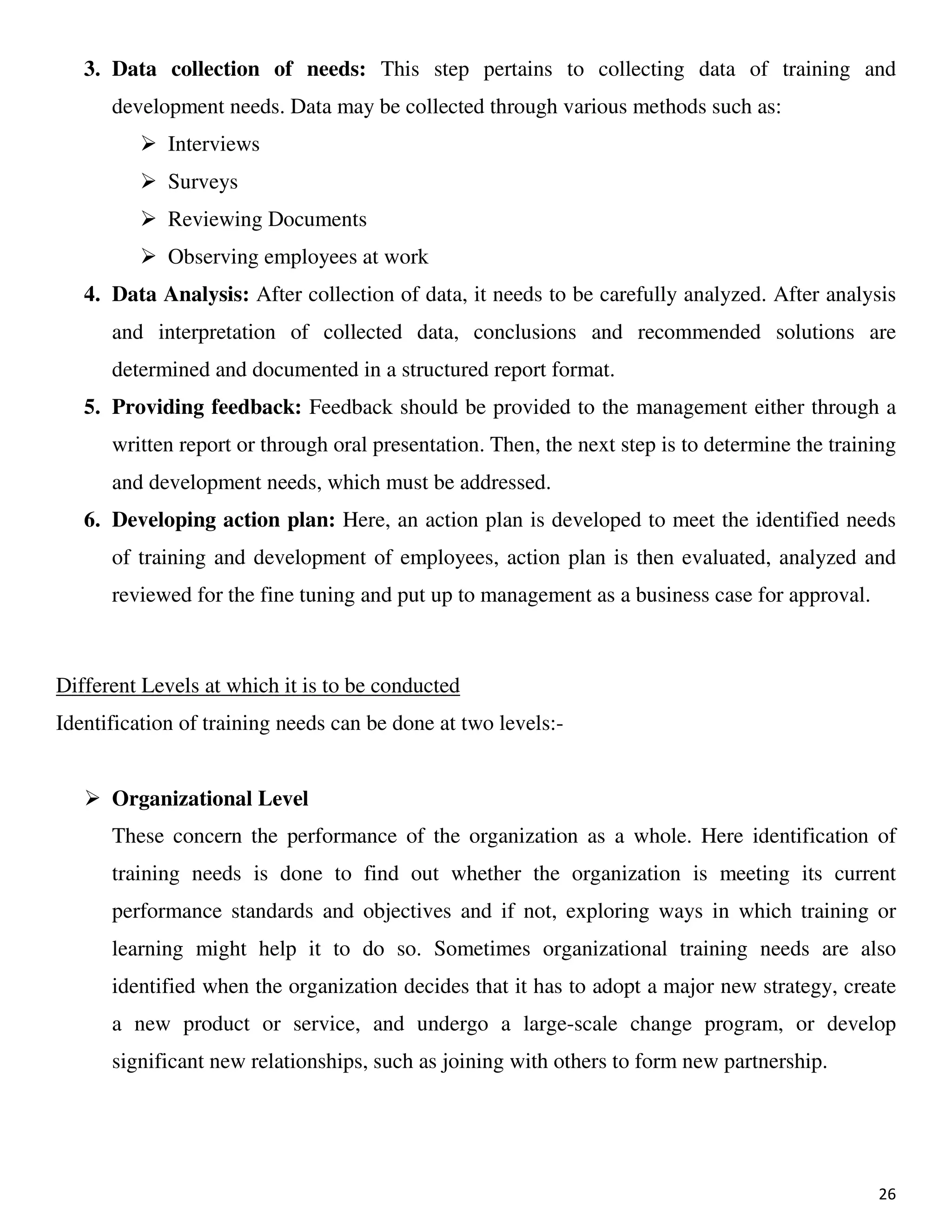 26
3. Data collection of needs: This step pertains to collecting data of training and
development needs. Data may be collected through various methods such as:
Interviews
Surveys
Reviewing Documents
Observing employees at work
4. Data Analysis: After collection of data, it needs to be carefully analyzed. After analysis
and interpretation of collected data, conclusions and recommended solutions are
determined and documented in a structured report format.
5. Providing feedback: Feedback should be provided to the management either through a
written report or through oral presentation. Then, the next step is to determine the training
and development needs, which must be addressed.
6. Developing action plan: Here, an action plan is developed to meet the identified needs
of training and development of employees, action plan is then evaluated, analyzed and
reviewed for the fine tuning and put up to management as a business case for approval.
Different Levels at which it is to be conducted
Identification of training needs can be done at two levels:-
Organizational Level
These concern the performance of the organization as a whole. Here identification of
training needs is done to find out whether the organization is meeting its current
performance standards and objectives and if not, exploring ways in which training or
learning might help it to do so. Sometimes organizational training needs are also
identified when the organization decides that it has to adopt a major new strategy, create
a new product or service, and undergo a large-scale change program, or develop
significant new relationships, such as joining with others to form new partnership.
 