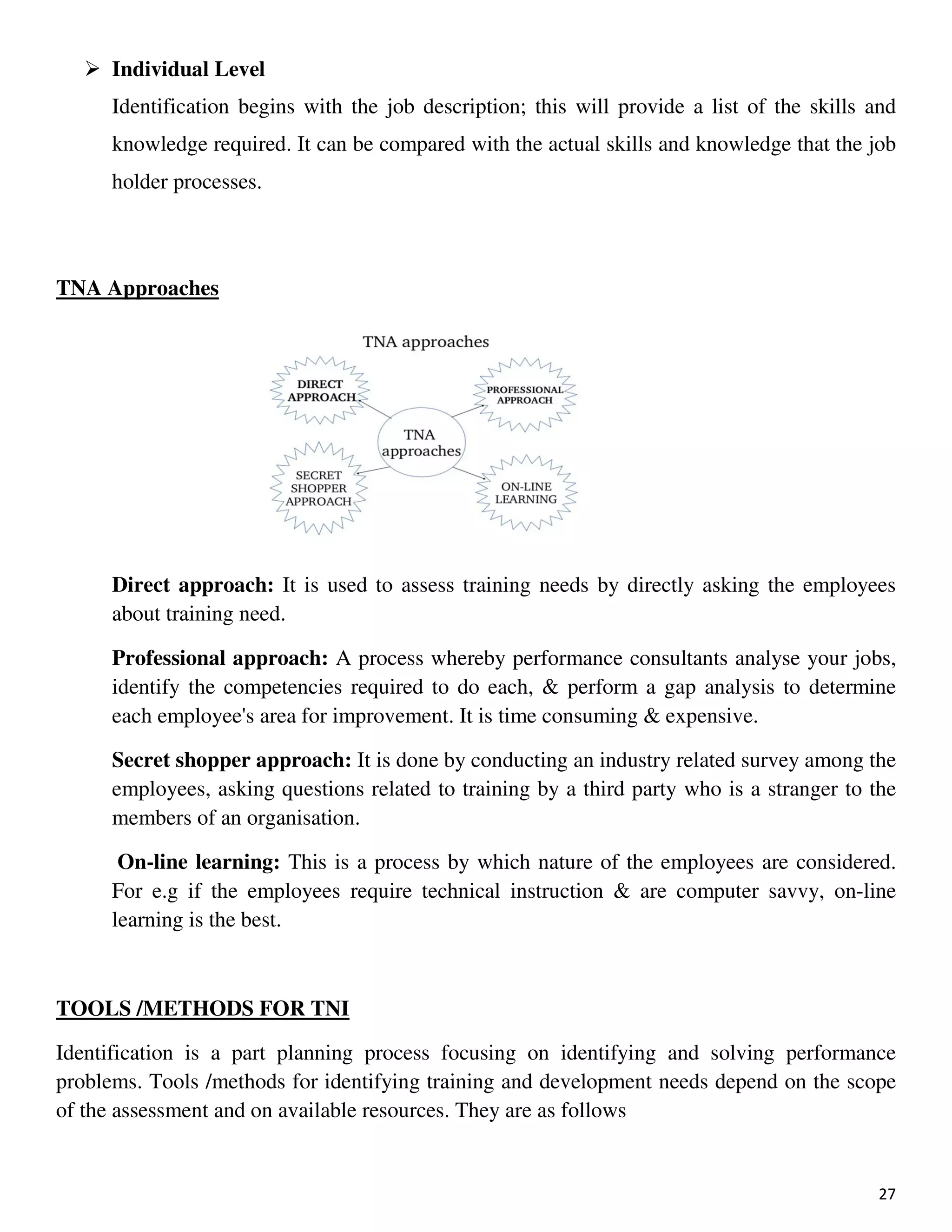 27
Individual Level
Identification begins with the job description; this will provide a list of the skills and
knowledge required. It can be compared with the actual skills and knowledge that the job
holder processes.
TNA Approaches
Direct approach: It is used to assess training needs by directly asking the employees
about training need.
Professional approach: A process whereby performance consultants analyse your jobs,
identify the competencies required to do each, & perform a gap analysis to determine
each employee's area for improvement. It is time consuming & expensive.
Secret shopper approach: It is done by conducting an industry related survey among the
employees, asking questions related to training by a third party who is a stranger to the
members of an organisation.
On-line learning: This is a process by which nature of the employees are considered.
For e.g if the employees require technical instruction & are computer savvy, on-line
learning is the best.
TOOLS /METHODS FOR TNI
Identification is a part planning process focusing on identifying and solving performance
problems. Tools /methods for identifying training and development needs depend on the scope
of the assessment and on available resources. They are as follows
 