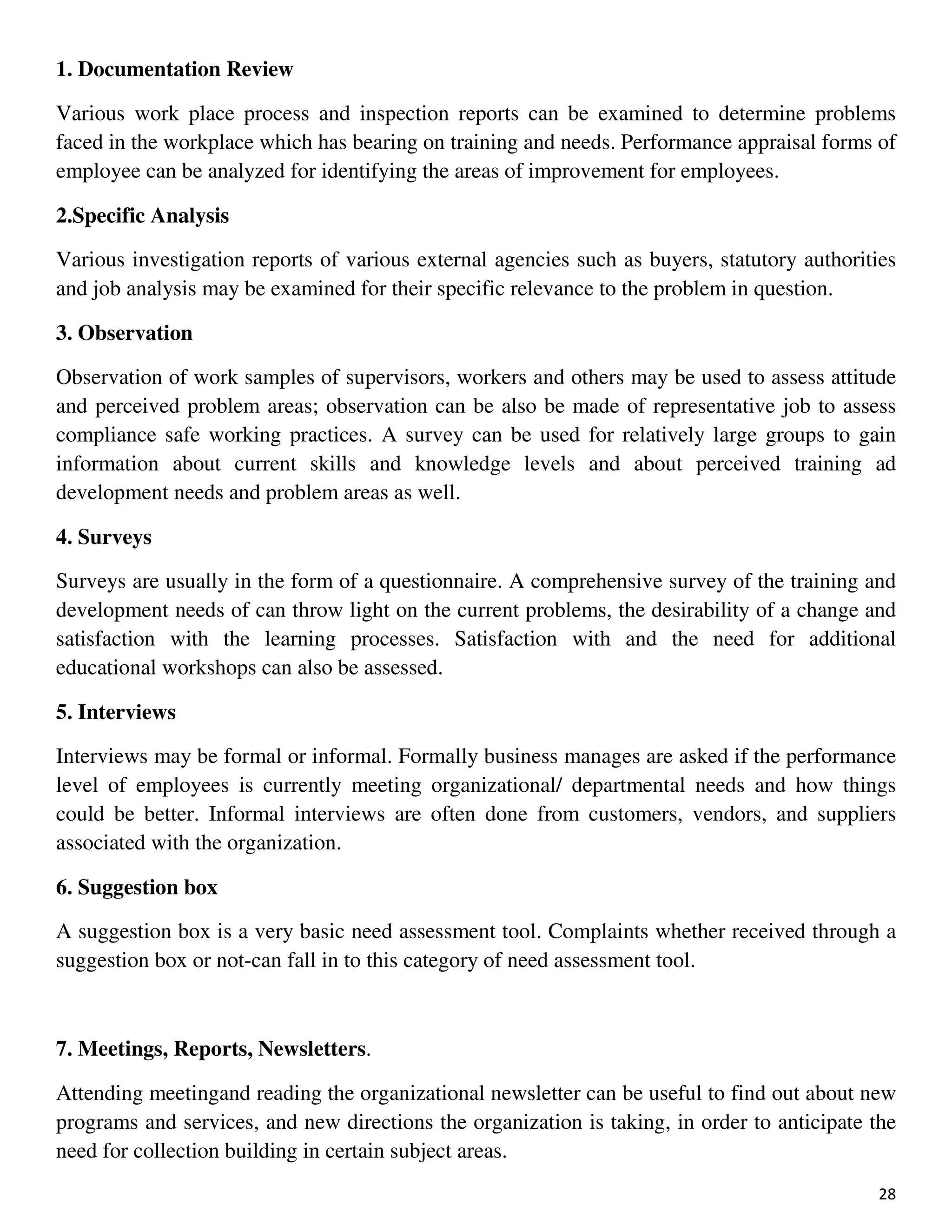 28
1. Documentation Review
Various work place process and inspection reports can be examined to determine problems
faced in the workplace which has bearing on training and needs. Performance appraisal forms of
employee can be analyzed for identifying the areas of improvement for employees.
2.Specific Analysis
Various investigation reports of various external agencies such as buyers, statutory authorities
and job analysis may be examined for their specific relevance to the problem in question.
3. Observation
Observation of work samples of supervisors, workers and others may be used to assess attitude
and perceived problem areas; observation can be also be made of representative job to assess
compliance safe working practices. A survey can be used for relatively large groups to gain
information about current skills and knowledge levels and about perceived training ad
development needs and problem areas as well.
4. Surveys
Surveys are usually in the form of a questionnaire. A comprehensive survey of the training and
development needs of can throw light on the current problems, the desirability of a change and
satisfaction with the learning processes. Satisfaction with and the need for additional
educational workshops can also be assessed.
5. Interviews
Interviews may be formal or informal. Formally business manages are asked if the performance
level of employees is currently meeting organizational/ departmental needs and how things
could be better. Informal interviews are often done from customers, vendors, and suppliers
associated with the organization.
6. Suggestion box
A suggestion box is a very basic need assessment tool. Complaints whether received through a
suggestion box or not-can fall in to this category of need assessment tool.
7. Meetings, Reports, Newsletters.
Attending meetingand reading the organizational newsletter can be useful to find out about new
programs and services, and new directions the organization is taking, in order to anticipate the
need for collection building in certain subject areas.
 
