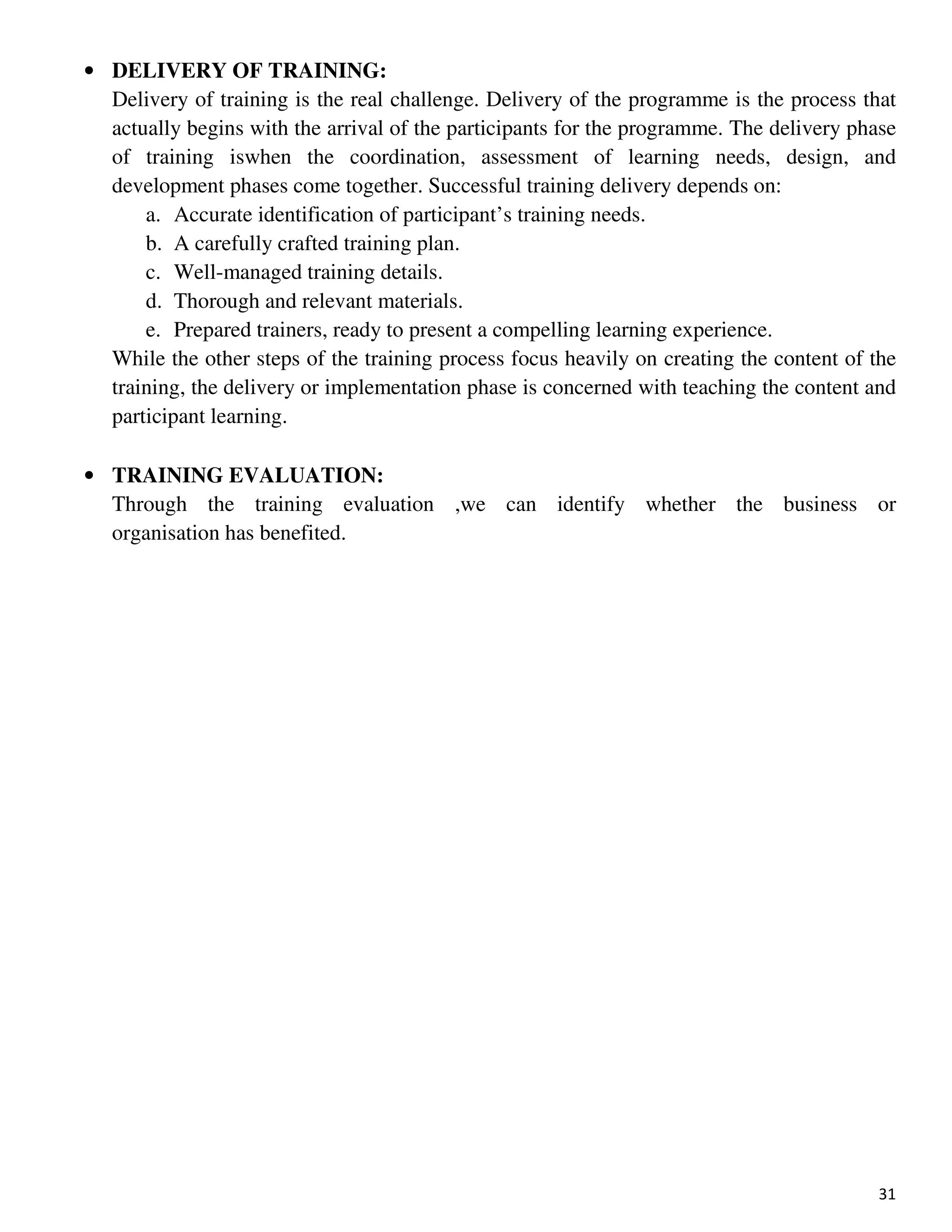 31
• DELIVERY OF TRAINING:
Delivery of training is the real challenge. Delivery of the programme is the process that
actually begins with the arrival of the participants for the programme. The delivery phase
of training iswhen the coordination, assessment of learning needs, design, and
development phases come together. Successful training delivery depends on:
a. Accurate identification of participant’s training needs.
b. A carefully crafted training plan.
c. Well-managed training details.
d. Thorough and relevant materials.
e. Prepared trainers, ready to present a compelling learning experience.
While the other steps of the training process focus heavily on creating the content of the
training, the delivery or implementation phase is concerned with teaching the content and
participant learning.
• TRAINING EVALUATION:
Through the training evaluation ,we can identify whether the business or
organisation has benefited.
 