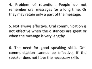 4. Problem of retention. People do not
remember oral messages for a long time. Or
they may retain only a part of the message.
5. Not always effective. Oral communication is
not effective when the distances are great or
when the message is very lengthy.
6. The need for good speaking skills. Oral
communication cannot be effective, if the
speaker does not have the necessary skills
 