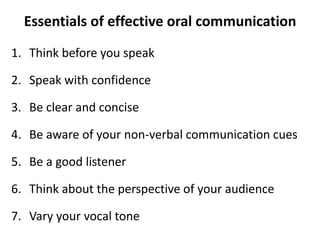 Essentials of effective oral communication
1. Think before you speak
2. Speak with confidence
3. Be clear and concise
4. Be aware of your non-verbal communication cues
5. Be a good listener
6. Think about the perspective of your audience
7. Vary your vocal tone
 