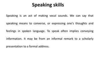 Speaking skills
Speaking is an act of making vocal sounds. We can say that
speaking means to converse, or expressing one's thoughts and
feelings in spoken language. To speak often implies conveying
information. It may be from an informal remark to a scholarly
presentation to a formal address.
 