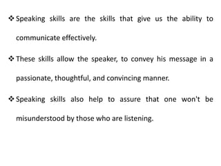 Speaking skills are the skills that give us the ability to
communicate effectively.
These skills allow the speaker, to convey his message in a
passionate, thoughtful, and convincing manner.
Speaking skills also help to assure that one won't be
misunderstood by those who are listening.
 
