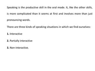 Speaking is the productive skill in the oral mode. It, like the other skills,
is more complicated than it seems at first and involves more than just
pronouncing words.
There are three kinds of speaking situations in which we find ourselves:
1. Interactive
2. Partially interactive
3. Non-interactive.
 