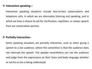  Interactive speaking :-
Interactive speaking situations include face-to-face conversations and
telephone calls, in which we are alternately listening and speaking, and in
which we have a chance to ask for clarification, repetition, or slower speech
from our conversation partner.
 Partially interactive:-
Some speaking situations are partially interactive, such as when giving a
speech to a live audience, where the convention is that the audience does
not interrupt the speech. The speaker nevertheless can see the audience
and judge from the expressions on their faces and body language whether
or not he or she is being understood.
 