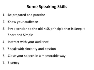 Some Speaking Skills
1. Be prepared and practice
2. Know your audience
3. Pay attention to the old KISS principle that is Keep It
Short and Simple
4. Interact with your audience
5. Speak with sincerity and passion
6. Close your speech in a memorable way
7. Fluency
 