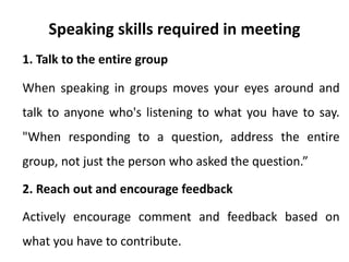 Speaking skills required in meeting
1. Talk to the entire group
When speaking in groups moves your eyes around and
talk to anyone who's listening to what you have to say.
"When responding to a question, address the entire
group, not just the person who asked the question.”
2. Reach out and encourage feedback
Actively encourage comment and feedback based on
what you have to contribute.
 