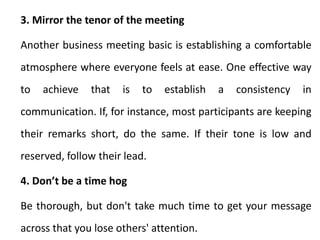 3. Mirror the tenor of the meeting
Another business meeting basic is establishing a comfortable
atmosphere where everyone feels at ease. One effective way
to achieve that is to establish a consistency in
communication. If, for instance, most participants are keeping
their remarks short, do the same. If their tone is low and
reserved, follow their lead.
4. Don’t be a time hog
Be thorough, but don't take much time to get your message
across that you lose others' attention.
 