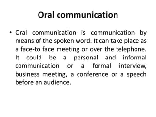 Oral communication
• Oral communication is communication by
means of the spoken word. It can take place as
a face-to face meeting or over the telephone.
It could be a personal and informal
communication or a formal interview,
business meeting, a conference or a speech
before an audience.
 