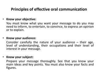 Principles of effective oral communication
• Know your objective:
You must know what you want your message to do you may
need to inform, to entertain, to convince, to express an opinion
or to explain.
• Know your audience:
Consider carefully the nature of your audience – their age,
level of understanding, their occupations and their level of
interest in your message.
• Know your subject:
Prepare your message thoroughly. See that you know your
main ideas and key points. You must also know your facts and
figures.
 