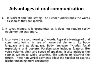 Advantages of oral communication
1. It is direct and time-saving. The listener understands the words
as soon as they are spoken.
2. It saves money. It is economical as it does not require costly
equipment or stationery.
3. It conveys the exact meaning of words. A great advantage of oral
communication is its use of nonverbal elements like body
language and paralanguage. Body language includes facial
expressions and posture. Paralanguage includes features like
voice volume, pitch and speed of speaking; it also includes the
sounds we make while speaking, like sighing or clearing the
throat. These non-verbal elements allow the speaker to express
his/her meaning more accurately.
 