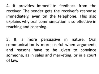 4. It provides immediate feedback from the
receiver. The sender gets the receiver‘s response
immediately, even on the telephone. This also
explains why oral communication is so effective in
teaching and coaching.
5. It is more persuasive in nature. Oral
communication is more useful when arguments
and reasons have to be given to convince
someone, as in sales and marketing, or in a court
of law.
 