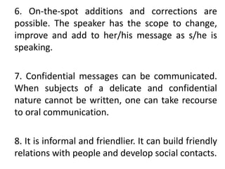 6. On-the-spot additions and corrections are
possible. The speaker has the scope to change,
improve and add to her/his message as s/he is
speaking.
7. Confidential messages can be communicated.
When subjects of a delicate and confidential
nature cannot be written, one can take recourse
to oral communication.
8. It is informal and friendlier. It can build friendly
relations with people and develop social contacts.
 