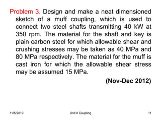 Unit II Coupling 11
Problem 3. Design and make a neat dimensioned
sketch of a muff coupling, which is used to
connect two steel shafts transmitting 40 kW at
350 rpm. The material for the shaft and key is
plain carbon steel for which allowable shear and
crushing stresses may be taken as 40 MPa and
80 MPa respectively. The material for the muff is
cast iron for which the allowable shear stress
may be assumed 15 MPa.
(Nov-Dec 2012)
11/5/2019
 