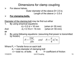Unit II Coupling 13
Dimensions for clamp coupling
 For sleeve halves,
Outer diameter of the sleeve D= 2.5 d,
Length of the sleeve L= 3.5 d
 For clamping bolts,
Diameter of the claming bolt may be find out either
1. By using empirical equations:
d1= 0.2 d + 10 mm (when d< 55 mm)
And d1= 0.15 d + 15 mm (when d> 55 mm)
or
2. By using following equations: (assuming that power is transmitted
by friction)
Where P1 = Tensile force on each bolt
d1 = core diameter of clamping bolt
n = total no. of bolts & f= coefficient of friction
2
1 1 1
2
4
t
t
M
P and P d
fdn

 
11/5/2019
 