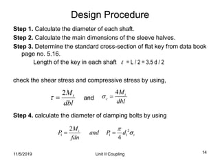 Unit II Coupling 14
Design Procedure
Step 1. Calculate the diameter of each shaft.
Step 2. Calculate the main dimensions of the sleeve halves.
Step 3. Determine the standard cross-section of flat key from data book
page no. 5.16.
Length of the key in each shaft l = L / 2 = 3.5 d / 2
check the shear stress and compressive stress by using,
and
Step 4. calculate the diameter of clamping bolts by using
2 tM
dbl
 
4 t
c
M
dhl
 
2
1 1 1
2
4
t
t
M
P and P d
fdn

 
11/5/2019
 