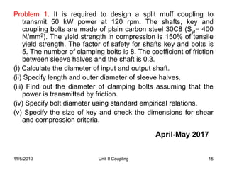 Unit II Coupling 15
Problem 1. It is required to design a split muff coupling to
transmit 50 kW power at 120 rpm. The shafts, key and
coupling bolts are made of plain carbon steel 30C8 (Syt= 400
N/mm2). The yield strength in compression is 150% of tensile
yield strength. The factor of safety for shafts key and bolts is
5. The number of clamping bolts is 8. The coefficient of friction
between sleeve halves and the shaft is 0.3.
(i) Calculate the diameter of input and output shaft.
(ii) Specify length and outer diameter of sleeve halves.
(iii) Find out the diameter of clamping bolts assuming that the
power is transmitted by friction.
(iv) Specify bolt diameter using standard empirical relations.
(v) Specify the size of key and check the dimensions for shear
and compression criteria.
11/5/2019
April-May 2017
 