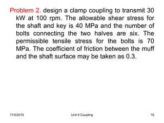 Unit II Coupling 16
Problem 2. design a clamp coupling to transmit 30
kW at 100 rpm. The allowable shear stress for
the shaft and key is 40 MPa and the number of
bolts connecting the two halves are six. The
permissible tensile stress for the bolts is 70
MPa. The coefficient of friction between the muff
and the shaft surface may be taken as 0.3.
11/5/2019
 