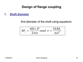 Design of flange coupling
Unit II Coupling 21
1. Shaft diameter
find diameter of the shaft using equations
3
1660
2
t
t
MP
M and
n d

 

 
11/5/2019
 