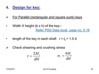 Unit II Coupling 25
4. Design for key:
 For Parallel (rectangular and square sunk) keys
• Width X height (b x h) of the key:-
Refer PSG Data book page no. 5.16
• length of the key in each shaft l = lh = 1.5 d
 Check shearing and crushing stress
2 tM
dbl
 
4 t
c
M
dhl
 
11/5/2019
 