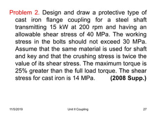 Unit II Coupling 27
Problem 2. Design and draw a protective type of
cast iron flange coupling for a steel shaft
transmitting 15 kW at 200 rpm and having an
allowable shear stress of 40 MPa. The working
stress in the bolts should not exceed 30 MPa.
Assume that the same material is used for shaft
and key and that the crushing stress is twice the
value of its shear stress. The maximum torque is
25% greater than the full load torque. The shear
stress for cast iron is 14 MPa. (2008 Supp.)
11/5/2019
 