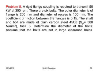 Unit II Coupling 30
Problem 5. A rigid flange coupling is required to transmit 50
kW at 300 rpm. There are six bolts. The outer diameter is of
flange is 200 mm and diameter of recess is 150 mm. The
coefficient of friction between the flanges is 0.15. The shaft
and bolt are made of plain carbon steel 45C8 (Syt= 380
N/mm2), fos= 3. Determine the diameter of the bolts.
Assume that the bolts are set in large clearance holes.
11/5/2019
 