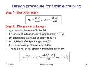 36
Step 1. Shaft diameter:-
Step 2 . Dimension of flange:-
• dh= outside diameter of hub= 2d
• lh= length of hub or effective length of key = 1.5d
• D= pitch circle diameter of pins= 3d to 4d
• t= thickness of output flanges = 0.5d
• t1= thickness of protective rim= 0.25d
• The torsional shear stress in the hub is given by-
Design procedure for flexible coupling
 4 4
32 2
ht h
d dM r d
where J and r
J



  
11/5/2019 Unit II Coupling
 