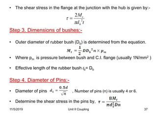 Unit II Coupling 37
• The shear stress in the flange at the junction with the hub is given by:-
Step 3. Dimensions of bushes:-
• Outer diameter of rubber bush (Db) is determined from the equation.
• Where pm is pressure between bush and C.I. flange (usually 1N/mm2 )
• Effective length of the rubber bush lb= Db
Step 4. Diameter of Pins:-
• Diameter of pins , Number of pins (n) is usually 4 or 6.
• Determine the shear stress in the pins by,
11/5/2019
td
M
h
t
2
2

 
 