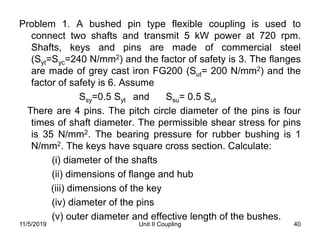 Unit II Coupling 40
Problem 1. A bushed pin type flexible coupling is used to
connect two shafts and transmit 5 kW power at 720 rpm.
Shafts, keys and pins are made of commercial steel
(Syt=Syc=240 N/mm2) and the factor of safety is 3. The flanges
are made of grey cast iron FG200 (Sut= 200 N/mm2) and the
factor of safety is 6. Assume
Ssy=0.5 Syt and Ssu= 0.5 Sut
There are 4 pins. The pitch circle diameter of the pins is four
times of shaft diameter. The permissible shear stress for pins
is 35 N/mm2. The bearing pressure for rubber bushing is 1
N/mm2. The keys have square cross section. Calculate:
(i) diameter of the shafts
(ii) dimensions of flange and hub
(iii) dimensions of the key
(iv) diameter of the pins
(v) outer diameter and effective length of the bushes.
11/5/2019
 