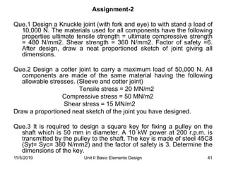 Unit II Basic Elements Design 41
Assignment-2
Que.1 Design a Knuckle joint (with fork and eye) to with stand a load of
10,000 N. The materials used for all components have the following
properties ultimate tensile strength = ultimate compressive strength
= 480 N/mm2. Shear strength = 360 N/mm2. Factor of safety =6.
After design, draw a neat proportioned sketch of joint giving all
dimensions.
Que.2 Design a cotter joint to carry a maximum load of 50,000 N. All
components are made of the same material having the following
allowable stresses. (Sleeve and cotter joint)
Tensile stress = 20 MN/m2
Compressive stress = 50 MN/m2
Shear stress = 15 MN/m2
Draw a proportioned neat sketch of the joint you have designed.
Que.3 It is required to design a square key for fixing a pulley on the
shaft which is 50 mm in diameter. A 10 kW power at 200 r.p.m. is
transmitted by the pulley to the shaft. The key is made of steel 45C8
(Syt= Syc= 380 N/mm2) and the factor of safety is 3. Determine the
dimensions of the key.
11/5/2019
 