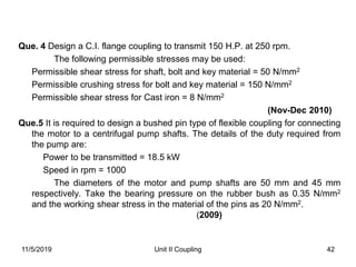 42
Que. 4 Design a C.I. flange coupling to transmit 150 H.P. at 250 rpm.
The following permissible stresses may be used:
Permissible shear stress for shaft, bolt and key material = 50 N/mm2
Permissible crushing stress for bolt and key material = 150 N/mm2
Permissible shear stress for Cast iron = 8 N/mm2
(Nov-Dec 2010)
Que.5 It is required to design a bushed pin type of flexible coupling for connecting
the motor to a centrifugal pump shafts. The details of the duty required from
the pump are:
Power to be transmitted = 18.5 kW
Speed in rpm = 1000
The diameters of the motor and pump shafts are 50 mm and 45 mm
respectively. Take the bearing pressure on the rubber bush as 0.35 N/mm2
and the working shear stress in the material of the pins as 20 N/mm2.
(2009)
11/5/2019 Unit II Coupling
 