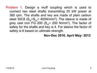Unit II Coupling 9
Problem 1. Design a muff coupling which is used to
connect two steel shafts transmitting 25 kW power at
360 rpm. The shafts and key are made of plain carbon
steel 30C8 (Syt=Syc= 400N/mm2). The sleeve is made of
grey cast iron FG 200 (Sut= 200 N/mm2). The factor of
safety for the shafts and key is 4. For sleeve the factor of
safety is 6 based on ultimate strength.
Nov-Dec 2016, April May- 2013
11/5/2019
 
