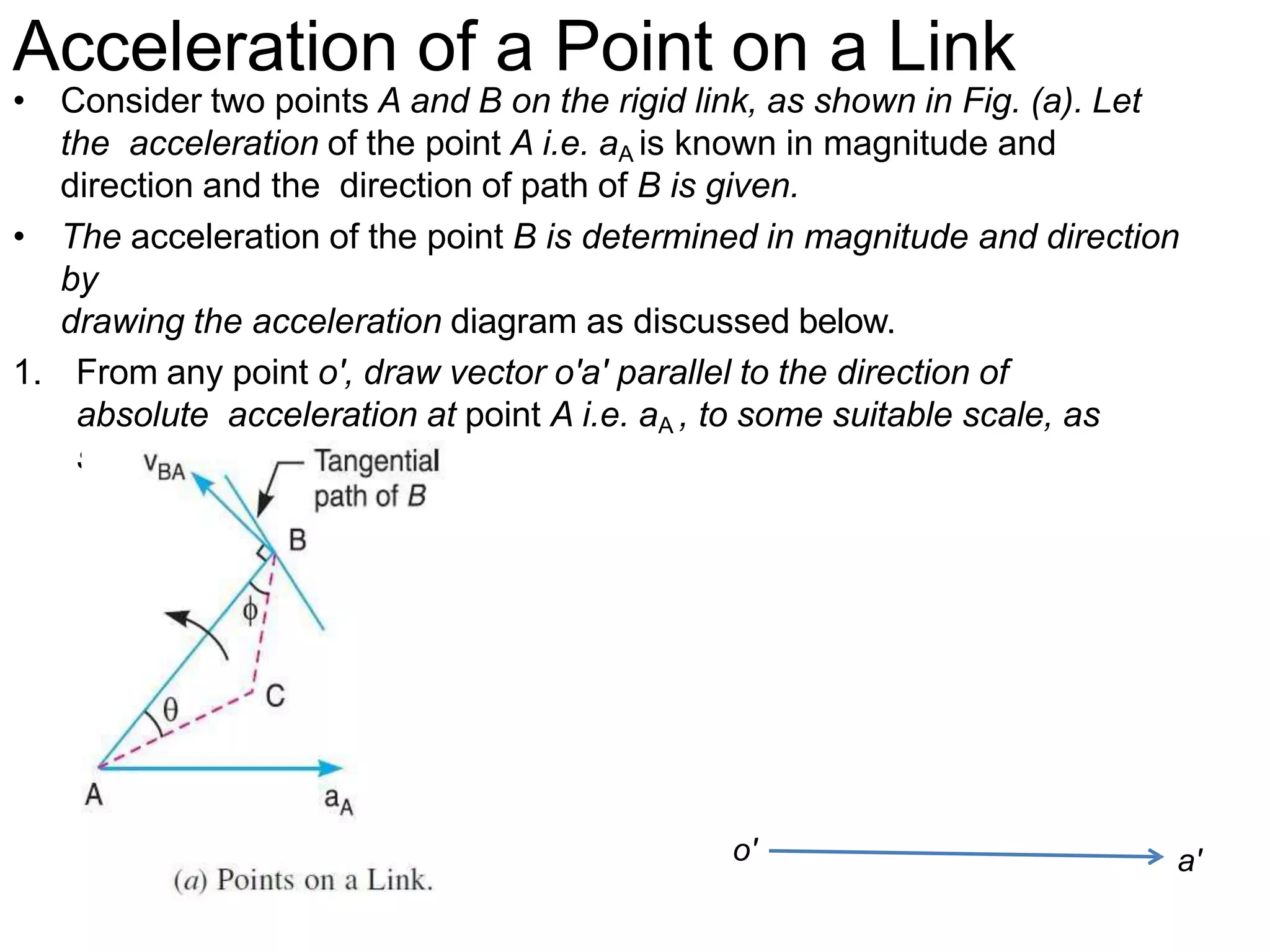 Acceleration of a Point on a Link
• Consider two points A and B on the rigid link, as shown in Fig. (a). Let
the acceleration of the point A i.e. aA is known in magnitude and
direction and the direction of path of B is given.
• The acceleration of the point B is determined in magnitude and direction
by
drawing the acceleration diagram as discussed below.
1. From any point o', draw vector o'a' parallel to the direction of
absolute acceleration at point A i.e. aA , to some suitable scale, as
shown in Fig.(b).
o' a'
 