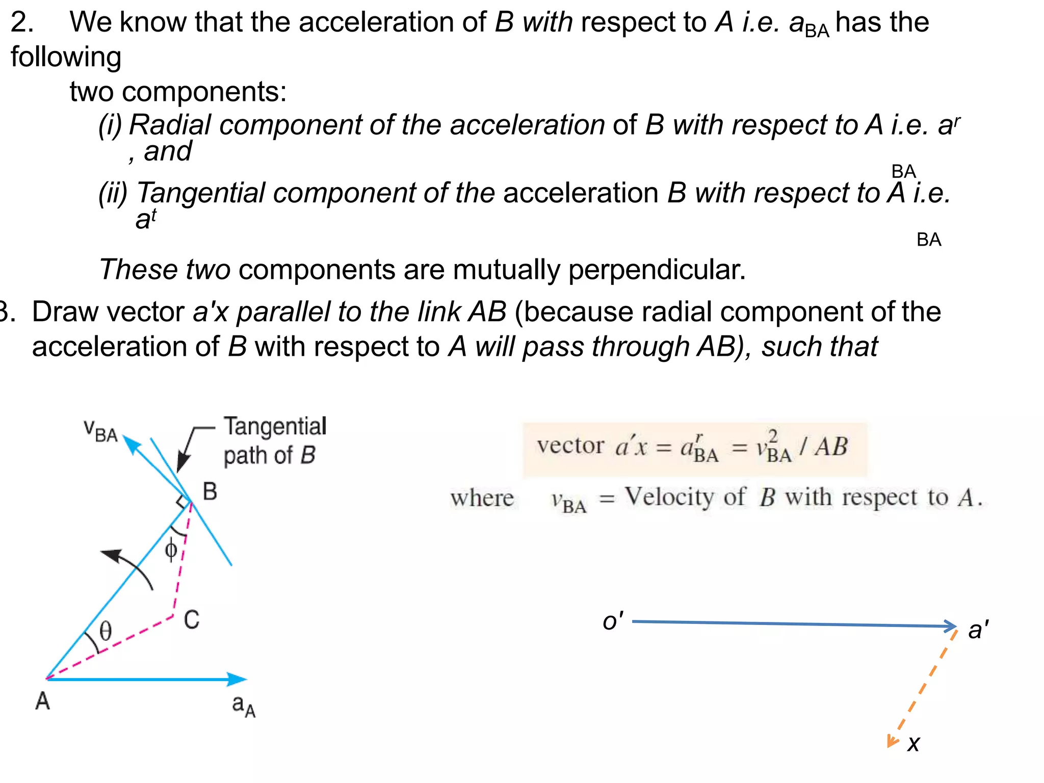 2. We know that the acceleration of B with respect to A i.e. aBA has the
following
two components:
(i) Radial component of the acceleration of B with respect to A i.e. ar
, and
BA
(ii) Tangential component of the acceleration B with respect to A i.e.
at
BA
These two components are mutually perpendicular.
3. Draw vector a'x parallel to the link AB (because radial component of the
acceleration of B with respect to A will pass through AB), such that
o' a'
x
 
