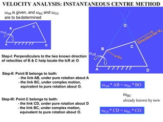 Step-I: Perpendiculars to the two known direction
of velocities of B & C help locate the IcR at O
Step-II: Point B belongs to both:
- the link AB, under pure rotation about A
- the link BC, under complex motion,
equivalent to pure rotation about O. ωAB * AB = ωBC *BO
Step-III: Point C belongs to both:
- the link CD, under pure rotation about D
- the link BC, under complex motion,
equivalent to pure rotation about O.
ωAB is given, and ωBC and ωCD
are to bedetermined
ωCD * CD = ωBC * CO
ωBC
already known by now
VELOCITY ANALYSIS: INSTANTANEOUS CENTRE METHOD
 