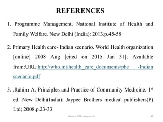 REFERENCES
1. Programme Management. National Institute of Health and
Family Welfare. New Delhi (India): 2013.p.45-58
2. Primary Health care- Indian scenario. World Health organization
[online] 2008 Aug [cited on 2015 Jan 31]; Available
from:URL:http://who.int/health_care_documents/phc -Indian
scenario.pdf
3. .Rahim A. Principles and Practice of Community Medicine. 1st
ed. New Delhi(India): Jaypee Brothers medical publishers(P)
Ltd; 2008.p.23-33
40Generic BSN semester II
 