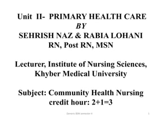 Unit II- PRIMARY HEALTH CARE
BY
SEHRISH NAZ & RABIA LOHANI
RN, Post RN, MSN
Lecturer, Institute of Nursing Sciences,
Khyber Medical University
Subject: Community Health Nursing
credit hour: 2+1=3
1Generic BSN semester II
 